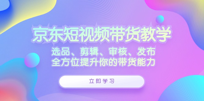 京东短视频带货教学：选品、剪辑、审核、发布，全方位提升你的带货能力-雲鼎文化传媒