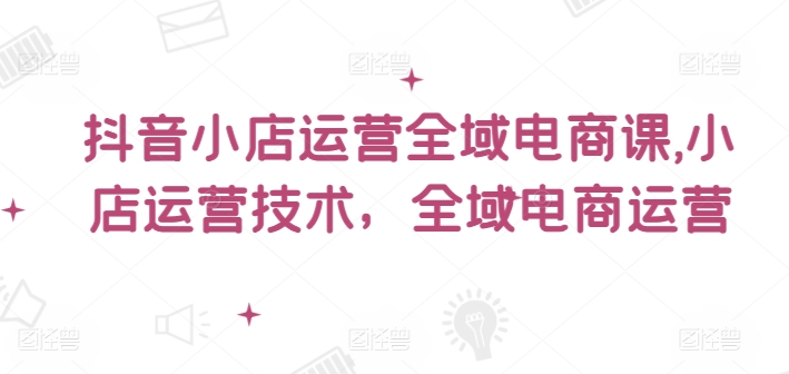 抖音小店运营全域电商课，​小店运营技术，全域电商运营-雲鼎文化传媒