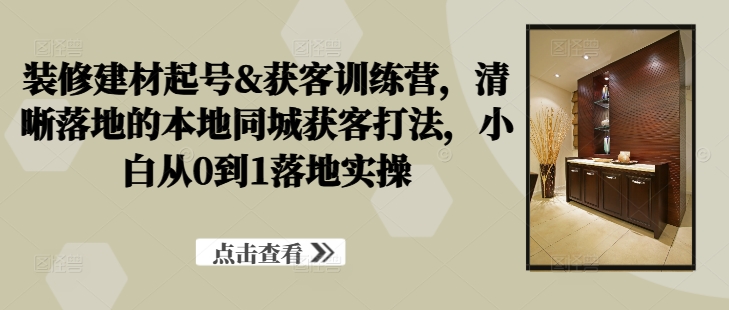 装修建材起号&获客训练营，​清晰落地的本地同城获客打法，小白从0到1落地实操-雲鼎文化传媒