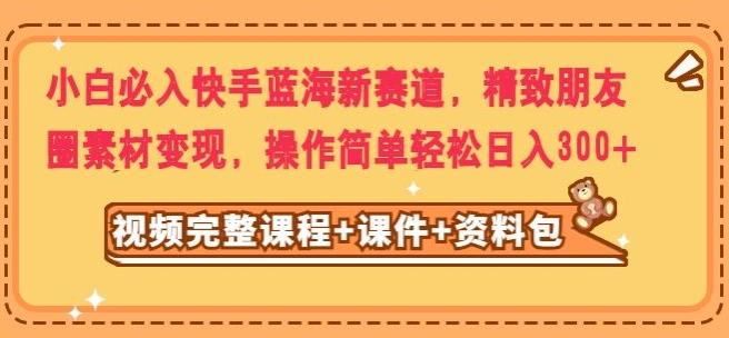 小白必入快手蓝海新赛道，精致朋友圈素材变现，操作简单轻松日入300-雲鼎文化传媒