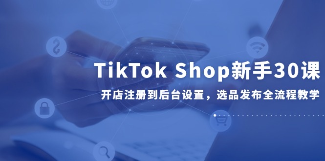 TikTok Shop新手30课，开店注册到后台设置，选品发布全流程教学-雲鼎文化传媒