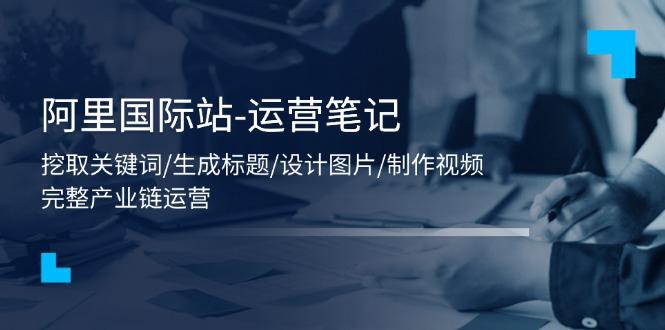 阿里国际站-运营笔记：挖取关键词/生成标题/设计图片/制作视频/56节课-雲鼎文化传媒