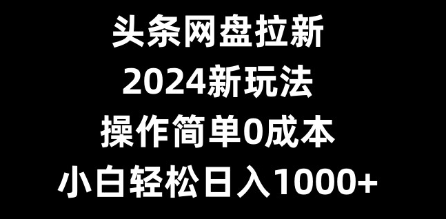 头条网盘拉新，2024新玩法，操作简单0成本，小白轻松日入1000+-雲鼎文化传媒