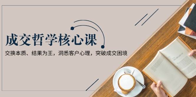 成交哲学课，交换本质、结果为王，洞悉客户心理，突破成交困境-雲鼎文化传媒