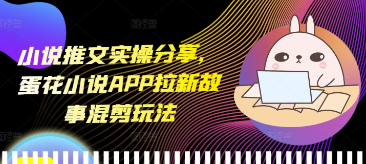 小说推文实操分享，蛋花小说APP拉新故事混剪玩法-雲鼎文化传媒
