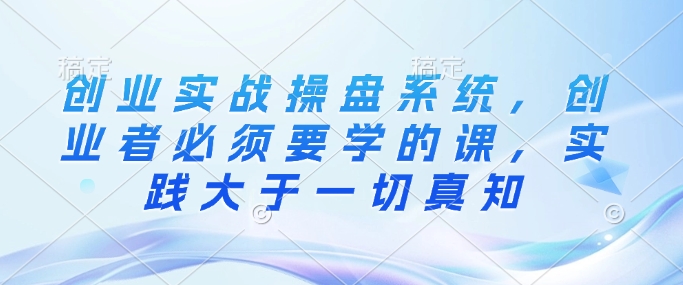 创业实战操盘系统，创业者必须要学的课，实践大于一切真知-雲鼎文化传媒