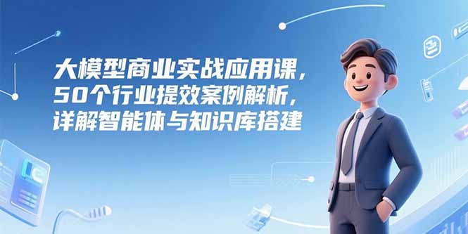 大模型商业实战应用课，50个行业提效案例解析，详解智能体与知识库搭建-雲鼎文化传媒