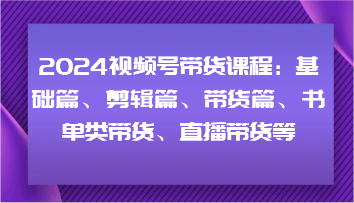 2024视频号带货课程：基础篇、剪辑篇、带货篇、书单类带货、直播带货等-雲鼎文化传媒