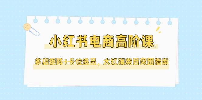 小红书电商高阶课，多店矩阵+卡位选品，大红海类目突围指南(更新5月)-雲鼎文化传媒
