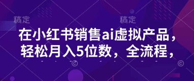 小红书销售ai虚拟产品，轻松月入5位数，全流程，超细节变现过程，完全无卡点-雲鼎文化传媒