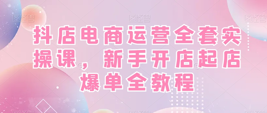 抖店电商运营全套实操课，新手开店起店爆单全教程-雲鼎文化传媒