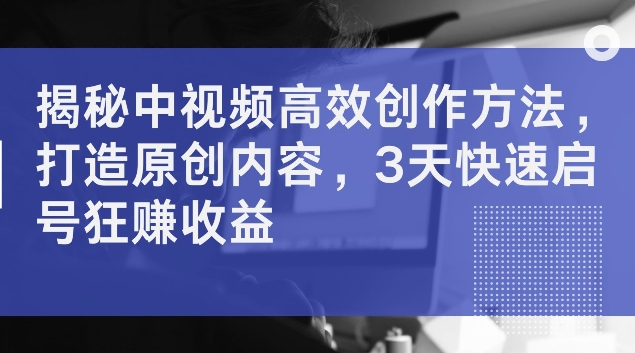 揭秘中视频高效创作方法，打造原创内容，3天快速启号狂赚收益【揭秘】-雲鼎文化传媒