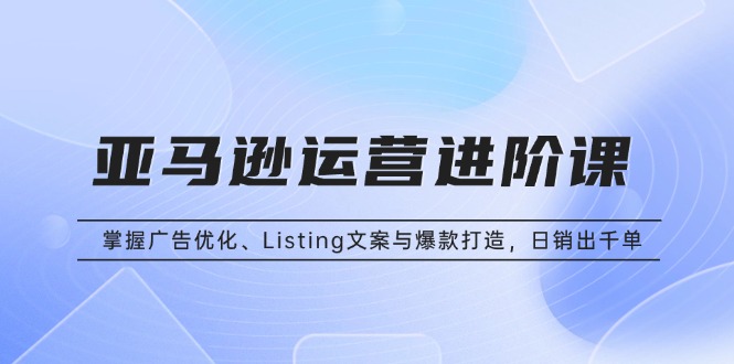 亚马逊运营进阶课：掌握广告优化、Listing文案与爆款打造，日销出千单-雲鼎文化传媒