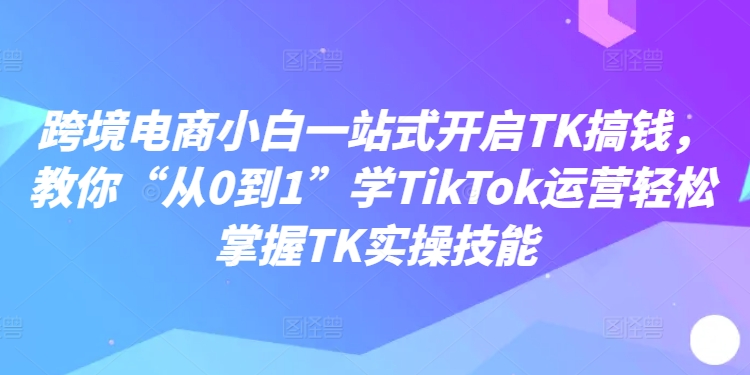 跨境电商小白一站式开启TK搞钱，教你“从0到1”学TikTok运营轻松掌握TK实操技能-雲鼎文化传媒