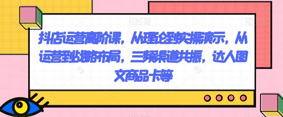 抖店运营高阶课，从理论到实操演示，从运营到战略布局，三频渠道共振，达人图文商品卡等-雲鼎文化传媒