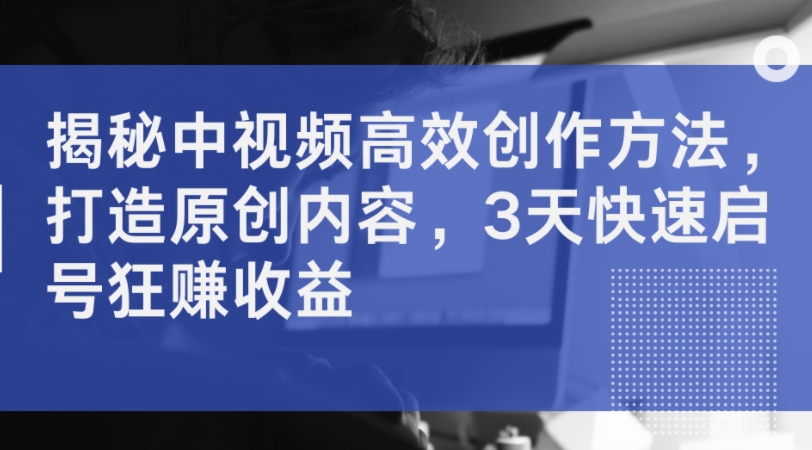 揭秘中视频高效创作方法，打造原创内容，3天快速启号狂赚收益-雲鼎文化传媒