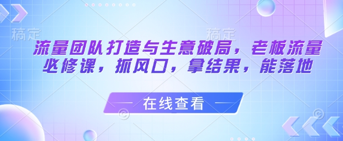 流量团队打造与生意破局，老板流量必修课，抓风口，拿结果，能落地-雲鼎文化传媒