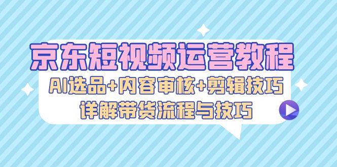 京东短视频运营教程：AI选品+内容审核+剪辑技巧，详解带货流程与技巧-雲鼎文化传媒