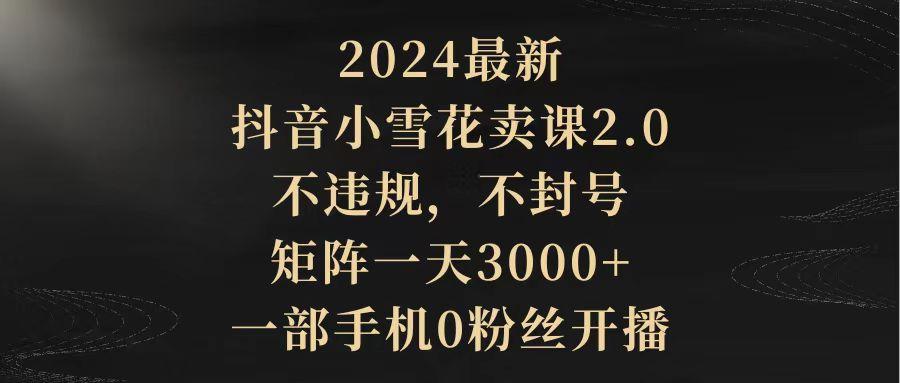 (9639期)2024最新抖音小雪花卖课2.0 不违规 不封号 矩阵一天3000+一部手机0粉丝开播-雲鼎文化传媒
