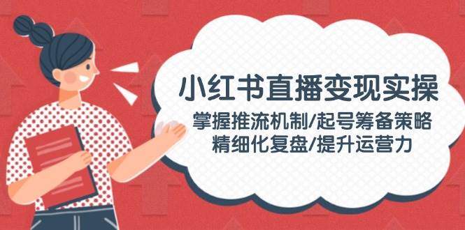 小红书直播变现实操：掌握推流机制/起号筹备策略/精细化复盘/提升运营力-雲鼎文化传媒