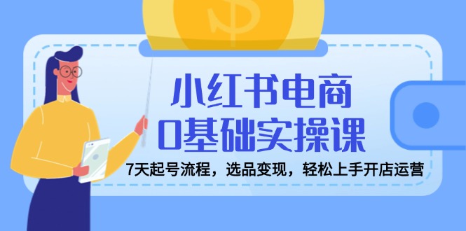 小红书电商0基础实操课，7天起号流程，选品变现，轻松上手开店运营-雲鼎文化传媒