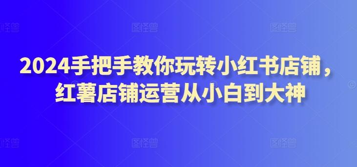 2024手把手教你玩转小红书店铺，红薯店铺运营从小白到大神-雲鼎文化传媒