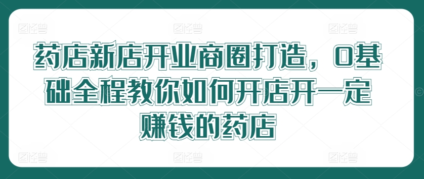 药店新店开业商圈打造，0基础全程教你如何开店开一定赚钱的药店-雲鼎文化传媒