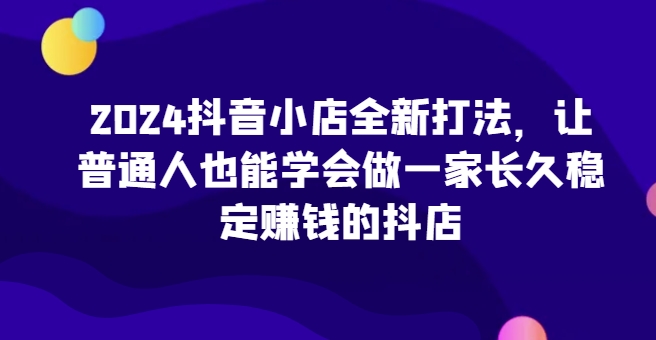 2024抖音小店全新打法，让普通人也能学会做一家长久稳定赚钱的抖店(更新)-雲鼎文化传媒