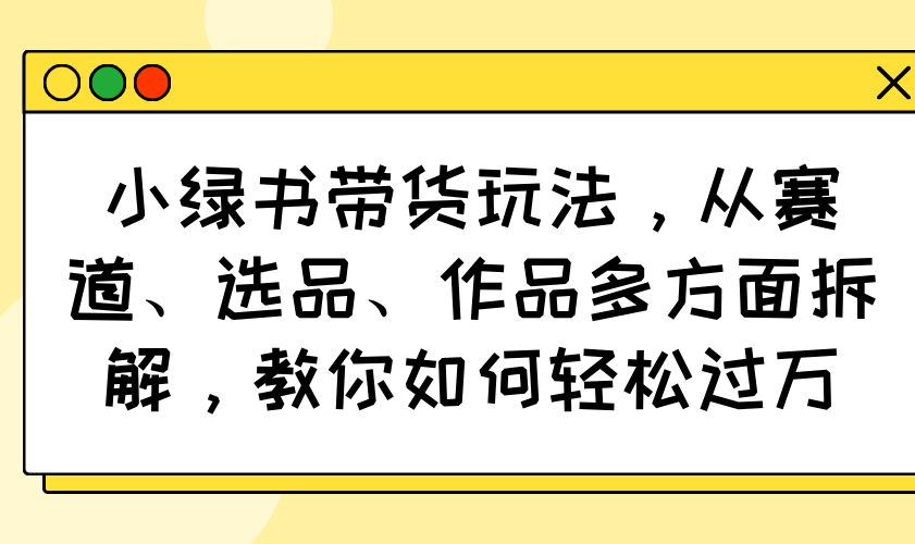 小绿书带货玩法，从赛道、选品、作品多方面拆解，教你如何轻松过万-雲鼎文化传媒