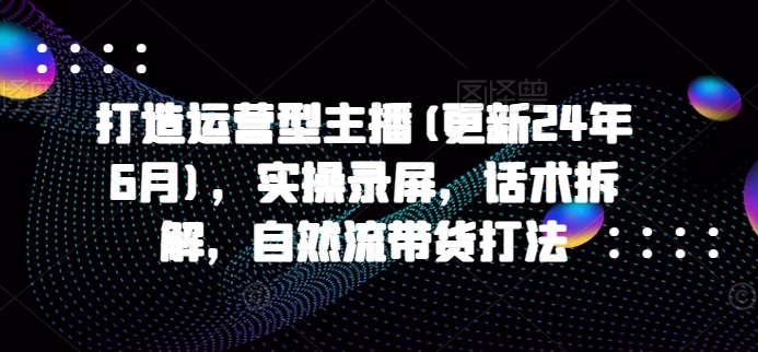 打造运营型主播(更新24年7月)，实操录屏，话术拆解，自然流带货打法-雲鼎文化传媒
