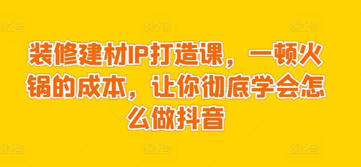 装修建材IP打造课，一顿火锅的成本，让你彻底学会怎么做抖音-雲鼎文化传媒