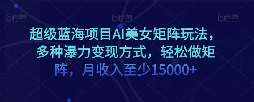 超级蓝海项目AI美女矩阵玩法，多种瀑力变现方式，轻松做矩阵，月收入至少15000+【揭秘】-雲鼎文化传媒