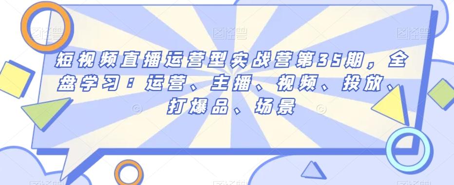 短视频直播运营型实战营第35期，全盘学习：运营、主播、视频、投放、打爆品、场景-雲鼎文化传媒