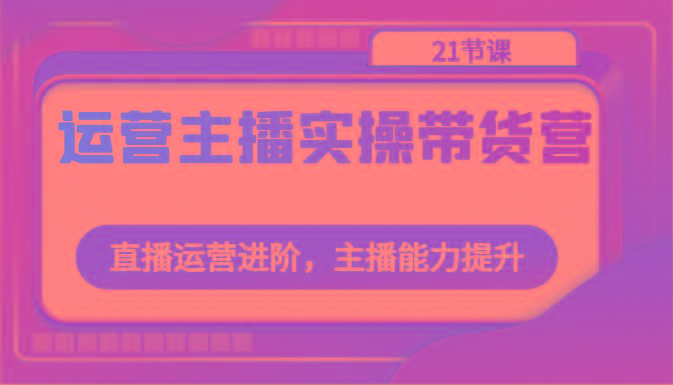 运营主播实操带货营：直播运营进阶，主播能力提升(21节课)-雲鼎文化传媒
