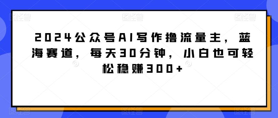 2024公众号AI写作撸流量主，蓝海赛道，每天30分钟，小白也可轻松稳赚300+【揭秘】-雲鼎文化传媒