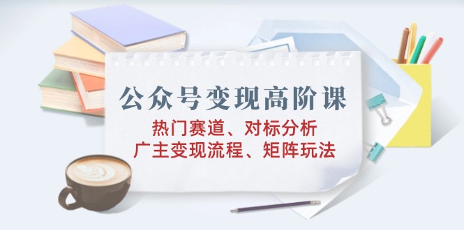 公众号变现高阶课：热门赛道、对标分析、广告主变现流程、矩阵玩法-雲鼎文化传媒