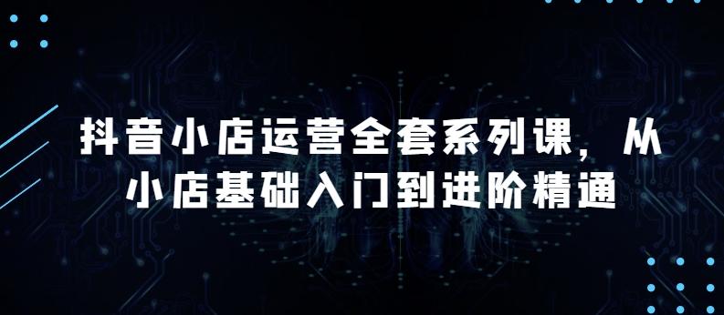 抖音小店运营全套系列课，全新升级，从小店基础入门到进阶精通，系统掌握月销百万小店的核心秘密-雲鼎文化传媒