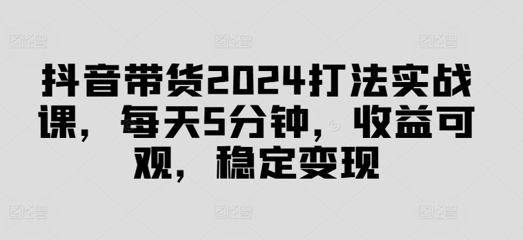 抖音带货2024打法实战课，每天5分钟，收益可观，稳定变现【揭秘】-雲鼎文化传媒