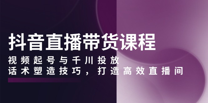 抖音直播带货课程，视频起号与千川投放，话术塑造技巧，打造高效直播间-雲鼎文化传媒
