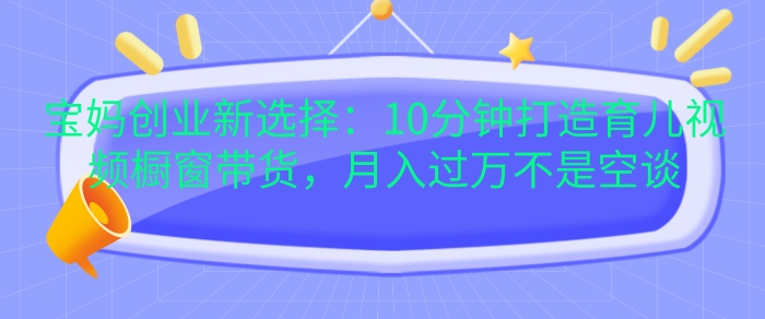 宝妈创业新选择：10分钟打造育儿视频橱窗带货，月入过W不是空谈【揭秘】-雲鼎文化传媒