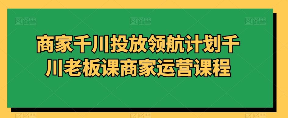 商家千川投放领航计划千川老板课商家运营课程-雲鼎文化传媒