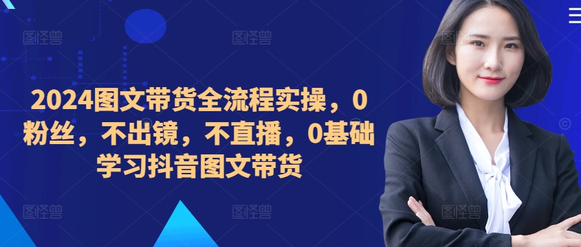 ​​​​​​2024图文带货全流程实操，0粉丝，不出镜，不直播，0基础学习抖音图文带货-雲鼎文化传媒