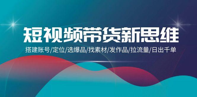 (9837期)短视频带货新思维：搭建账号/定位/选爆品/找素材/发作品/拉流量/日出千单-雲鼎文化传媒