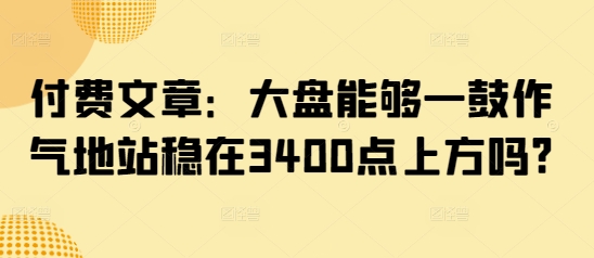 付费文章：大盘能够一鼓作气地站稳在3400点上方吗?-雲鼎文化传媒