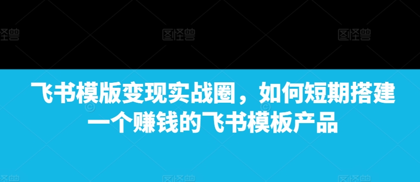 飞书模版变现实战圈，如何短期搭建一个赚钱的飞书模板产品-雲鼎文化传媒