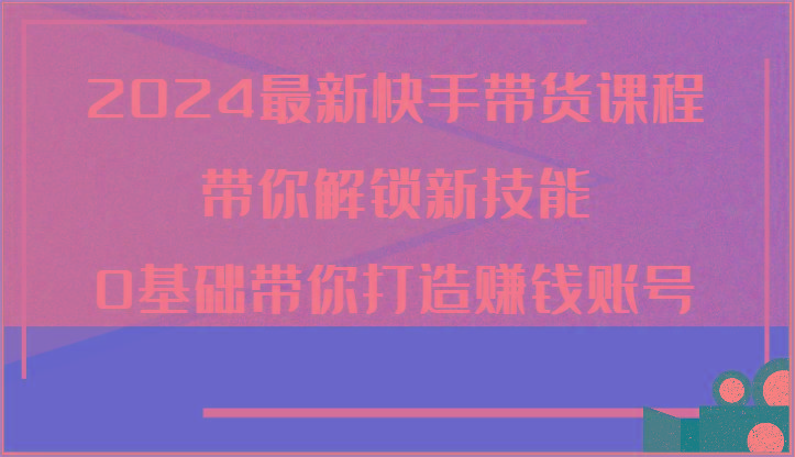 2024最新快手带货课程，带你解锁新技能，0基础带你打造赚钱账号-雲鼎文化传媒